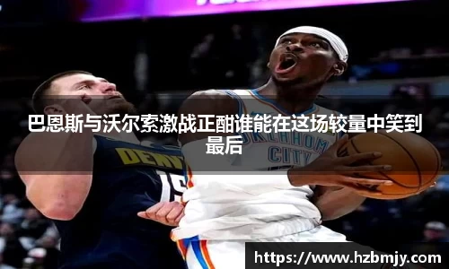 巴恩斯与沃尔索激战正酣谁能在这场较量中笑到最后